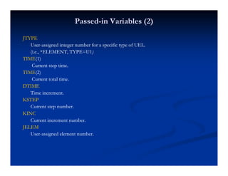 PassedPassed--in Variables (2)in Variables (2)
JTYPEJTYPE
UserUser--assigned integer number for a specific type of UEL.assigned integer number for a specific type of UEL.
(i.e., *ELEMENT, TYPE=U1(i.e., *ELEMENT, TYPE=U1))))
TIMETIME(1)(1)
Current step time.Current step time.
TIMETIME(2)(2)
Current total time.Current total time.
DTIMEDTIME
Time increment.Time increment.
KSTEPKSTEPKSTEPKSTEP
Current step number.Current step number.
KINCKINC
Current increment numberCurrent increment numberCurrent increment number.Current increment number.
JELEMJELEM
UserUser--assigned element number.assigned element number.
 