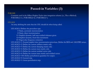 PassedPassed--in Variables (3)in Variables (3)
PARAMSPARAMSPARAMSPARAMS
Constants used in the HilberConstants used in the Hilber--HughesHughes--Taylor time integration scheme (i.e., The αTaylor time integration scheme (i.e., The α--Method).Method).
PARAMS(1)=α ; PARAMS(2)=β ; PARAMS(3)=γPARAMS(1)=α ; PARAMS(2)=β ; PARAMS(3)=γ
LFLAGSLFLAGSLFLAGSLFLAGS
An array defining the tasks that the UEL should do when being called.An array defining the tasks that the UEL should do when being called.
LFLAGS(1): Defines the procedure type.LFLAGS(1): Defines the procedure type.
1=Static, automatic incrementation1=Static, automatic incrementation,,
2=Static, direct incrementation2=Static, direct incrementation
11=Implicit dynamic, half11=Implicit dynamic, half--step residual tolerance givenstep residual tolerance given
12=Implicit dynamic, fixed time increments12=Implicit dynamic, fixed time increments
41=Eigenvalue frequency extraction41=Eigenvalue frequency extractiong q yg q y
LFLAGS(3)=1: Normal implicit time incrementation procedure. Define the RHS and AMATRX arrays.LFLAGS(3)=1: Normal implicit time incrementation procedure. Define the RHS and AMATRX arrays.
LFLAGS(3)=2: Define the current stiffness matrix only.LFLAGS(3)=2: Define the current stiffness matrix only.
LFLAGS(3)=3: Define the current damping matrix only.LFLAGS(3)=3: Define the current damping matrix only.
LFLAGS(3)=4: Define the current mass matrix only.LFLAGS(3)=4: Define the current mass matrix only.( ) y( ) y
LFLAGS(3)=5: Define the current residual vector only.LFLAGS(3)=5: Define the current residual vector only.
LFLAGS(3)=6: Define the current mass matrix and residual vector.LFLAGS(3)=6: Define the current mass matrix and residual vector.
LFLAGS(3)=100: Define perturbation quantities for output.LFLAGS(3)=100: Define perturbation quantities for output.
LFLAGS(4)=0: General step.LFLAGS(4)=0: General step.( ) p( ) p
LFLAGS(4)=1: Linear perturbation step.LFLAGS(4)=1: Linear perturbation step.
 