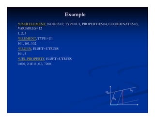 ExampleExample
*USER ELEMENT, NODES=2, TYPE=U1, PROPERTIES=4, COORDINATES=3,
VARIABLES=12
1, 2, 3
T T 1*ELEMENT, TYPE=U1
101, 101, 102
*ELGEN, ELSET=UTRUSS
101, 5
*UEL PROPERTY, ELSET=UTRUSS
0.002, 2.1E11, 0.3, 7200.
k
k2QD
k1
 