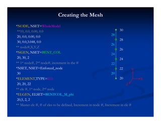 Creating the MeshCreating the Mesh
**NODENODE, NSET=, NSET=WholeModelWholeModel
**10, 0.0, 0.00, 0.0**10, 0.0, 0.00, 0.0
20, 0.0, 0.00, 0.020, 0.0, 0.00, 0.0
30
28
28
30, 0.0,3.048, 0.030, 0.0,3.048, 0.0
** node#,X,Y,Z** node#,X,Y,Z
**NGENNGEN, NSET=, NSET=BENT_COLBENT_COL
28
26
26
24
20, 30, 220, 30, 2
** 1** 1stst node#, 2node#, 2ndnd node#, increment in the #node#, increment in the #
*NSET, NSET=Enforced_node*NSET, NSET=Enforced_node
24
22
24
22
Y,,
3030
**ELEMENTELEMENT,TYPE=,TYPE=B31B31
20, 20, 2220, 20, 22
20
20
X
Y
Z, ,, ,
** ele #, 1** ele #, 1stst node, 2node, 2ndnd nodenode
**ELGENELGEN, ELSET=, ELSET=BENTCOL_M_phiBENTCOL_M_phi
20,5, 2, 220,5, 2, 2, , ,, , ,
** Master ele #, # of eles to be defined, Increment in node #, Increment in ele #** Master ele #, # of eles to be defined, Increment in node #, Increment in ele #
 