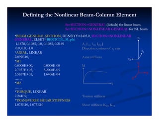 Defining the Nonlinear BeamDefining the Nonlinear Beam--Column ElementColumn Element
**BEAM GENERAL SECTIONBEAM GENERAL SECTION, DENSITY=2405.0,, DENSITY=2405.0, SECTION=NONLINEARSECTION=NONLINEAR
AA TT T hT h
Set SECTION=GENERAL (default) for linear beam;
Set SECTION=NONLINEAR GENERAL for NL beam.
n1GENERALGENERAL, ELSET=, ELSET=BENTCOL_M_phiBENTCOL_M_phi
1.1678, 0.1085, 0.0, 0.1085, 0.21691.1678, 0.1085, 0.0, 0.1085, 0.2169
0.0, 0.0,0.0, 0.0, --1.01.0
**AXIALAXIAL, LINEAR, LINEAR
A, I11, I12, I22, J
Direction cosines of t1 axis
n1
t1,,
2.899E10,2.899E10,
**M1M1
0.0000E+00,0.0000E+00, 0.0000E0.0000E--0000
2 7937E+052 7937E+05 8 2008E8 2008E 0505
Axial stiffness t2
Y
M
2.7937E+05,2.7937E+05, 8.2008E8.2008E--0505
5.5857E+05,5.5857E+05, 1.6406E1.6406E--0404
…………
**M2M2
X
Z
φ
…………
**TORQUETORQUE, LINEAR, LINEAR
2.244E9,2.244E9,
**TRANSVERSE SHEAR STIFFNESSTRANSVERSE SHEAR STIFFNESS
Torsion stiffness
φ
**TRANSVERSE SHEAR STIFFNESSTRANSVERSE SHEAR STIFFNESS
1.075E10, 1.075E101.075E10, 1.075E10 Shear stiffness K23, K13
 