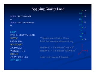 Applying Gravity LoadApplying Gravity Load 30
28
**NSETNSET, NSET=ColTOP, NSET=ColTOP
30,30,
**NSETNSET NSET=FNDNbaseNSET=FNDNbase
28
26
28
26
NSETNSET, NSET FNDNbase, NSET FNDNbase
20,20,
**STEPSTEP
24
24
22
STEPSTEP
STEP 0STEP 0 -- GRAVITY LOADGRAVITY LOAD
**STATICSTATIC
1 0E1 0E--10 10 010 10 0
**Applying gravity load in 10 secs.
Initial time increment duration of step
22
20
20
1.0E1.0E--10, 10.0,10, 10.0,
**BOUNDARYBOUNDARY
COLTOP, 3, 5COLTOP, 3, 5
FNDNbase 1 6FNDNbase 1 6
Initial time increment, duration of step
Fix DOFs 3 ~ 5 at node set “COLTOP”
Fix DOFs 1 ~ 6 at node set “FNDNbase” X
Y
FNDNbase , 1, 6FNDNbase , 1, 6
**DLOADDLOAD
, GRAV, 9.81, 0,, GRAV, 9.81, 0, --1,01,0
**END STEPEND STEP
Fix DOFs 1 6 at node set FNDNbase
Apply gravity load in -Y direction
X
Z
**END STEPEND STEP
 