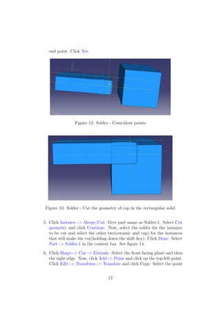 end point. Click Yes.




                Figure 12: Solder - Coincident points




 Figure 13: Solder - Cut the geometry of cap in the rectangular solid


5. Click Instance -> Merge/Cut. Give part name as Solder-1. Select Cut
   geometry and click Continue. Now, select the solder for the instance
   to be cut and select the other two(ceramic and cap) for the instances
   that will make the cut(holding down the shift key). Click Done. Select
   Part -> Solder-1 in the context bar. See ﬁgure 14.

6. Click Shape -> Cut -> Extrude. Select the front facing plane and then
   the right edge. Now, click Add -> Point and click on the top-left point.
   Click Edit -> Transform -> Translate and click Copy. Select the point


                                  12
 