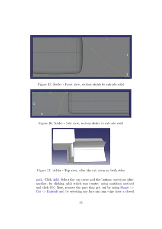Figure 15: Solder - Front view, section sketch to extrude solid




 Figure 16: Solder - Side view, section sketch to extrude solid




Figure 17: Solder - Top view, after the extrusion on both sides

path. Click Add. Select the top curve and the bottom curve(one after
another, by clicking add) which was created using partition method
and click OK. Now, remove the part that got cut by using Shape ->
Cut -> Extrude and by selecting any face and any edge draw a closed


                               14
 