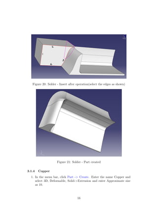 Figure 20: Solder - Insert after operation(select the edges as shown)




                     Figure 21: Solder - Part created

3.1.4   Copper
  1. In the menu bar, click Part -> Create. Enter the name Copper and
     select 3D, Deformable, Solid->Extrusion and enter Approximate size
     as 10.



                                    16
 