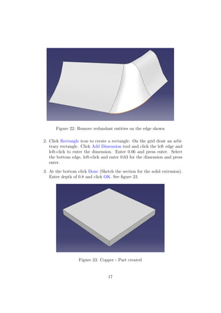 Figure 22: Remove redundant entities on the edge shown

2. Click Rectangle icon to create a rectangle. On the grid draw an arbi-
   trary rectangle. Click Add Dimension tool and click the left edge and
   left-click to enter the dimension. Enter 0.06 and press enter. Select
   the bottom edge, left-click and enter 0.63 for the dimension and press
   enter.

3. At the bottom click Done (Sketch the section for the solid extrusion).
   Enter depth of 0.8 and click OK. See ﬁgure 23.




                  Figure 23: Copper - Part created


                                 17
 
