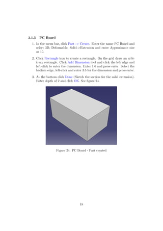 3.1.5   PC Board
  1. In the menu bar, click Part -> Create. Enter the name PC Board and
     select 3D, Deformable, Solid->Extrusion and enter Approximate size
     as 10.

  2. Click Rectangle icon to create a rectangle. On the grid draw an arbi-
     trary rectangle. Click Add Dimension tool and click the left edge and
     left-click to enter the dimension. Enter 1.6 and press enter. Select the
     bottom edge, left-click and enter 3.5 for the dimension and press enter.

  3. At the bottom click Done (Sketch the section for the solid extrusion).
     Enter depth of 2 and click OK. See ﬁgure 24.




                   Figure 24: PC Board - Part created




                                    18
 