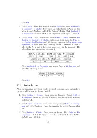 Click OK.

  7. Click Create. Enter the material name Copper and click Mechanical
     -> Elasticity -> Elastic. Now, enter the value 90000 MPa in the box
     below Young’s Modulus and 0.32 for Poisson’s Ratio. Click Mechanical
     -> Expansion and enter 1.65E-5 for Expansion Coeﬀ alpha. Click OK.

  8. Click Create. Enter the material name FR4-PC Board and click Me-
     chanical -> Elasticity -> Elastic. In the drop-down menu for Type se-
     lect Engineering Constants and tick the checkbox next to Use temperature-
     dependent data and enter the following values. Directions 1,2 and 3
     refer to the X, Y and Z directions respectively in the material. The
     values have been taken from reference 3.

              E1(MPa) E2(MPa) E3(MPa) Nu12 Nu13 Nu23
               19300     8300      19300    0.4 0.15   0.4
                 G12(MPa) G13(MPa) G23(MPa) Temp(K)
                   8400       8400       8400      293

        Click Mechanical -> Expansion and select Type as Orthotropic and
        enter the following values.

                            alpha11 alpha22 alpha33
                             1.5E-5  8.4E-5  1.5E-5

        Click OK.

3.2.1     Assign Sections
After the materials have been creates we need to assign these materials to
the parts which were previously created.
  1. Click Section -> Create. Enter name as Ceramic. Select Solid ->
     Homogenous and click Continue. From the material list select Ceramic
     and click OK.

  2. Click Section -> Create. Enter name as Cap. Select Solid -> Homoge-
     nous and click Continue. From the material list select Cap and click
     OK.

  3. Click Section -> Create. Enter name as Solder. Select Solid -> Ho-
     mogenous and click Continue. From the material list select Solder-
     SnAgCu and click OK.

                                    20
 
