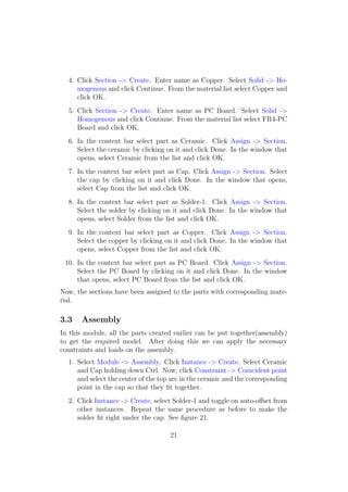 4. Click Section -> Create. Enter name as Copper. Select Solid -> Ho-
     mogenous and click Continue. From the material list select Copper and
     click OK.
  5. Click Section -> Create. Enter name as PC Board. Select Solid ->
     Homogenous and click Continue. From the material list select FR4-PC
     Board and click OK.
  6. In the context bar select part as Ceramic. Click Assign -> Section.
     Select the ceramic by clicking on it and click Done. In the window that
     opens, select Ceramic from the list and click OK.
  7. In the context bar select part as Cap. Click Assign -> Section. Select
     the cap by clicking on it and click Done. In the window that opens,
     select Cap from the list and click OK.
  8. In the context bar select part as Solder-1. Click Assign -> Section.
     Select the solder by clicking on it and click Done. In the window that
     opens, select Solder from the list and click OK.
  9. In the context bar select part as Copper. Click Assign -> Section.
     Select the copper by clicking on it and click Done. In the window that
     opens, select Copper from the list and click OK.
 10. In the context bar select part as PC Board. Click Assign -> Section.
     Select the PC Board by clicking on it and click Done. In the window
     that opens, select PC Board from the list and click OK.
Now, the sections have been assigned to the parts with corresponding mate-
rial.

3.3    Assembly
In this module, all the parts created earlier can be put together(assembly)
to get the required model. After doing this we can apply the necessary
constraints and loads on the assembly.
  1. Select Module -> Assembly. Click Instance -> Create. Select Ceramic
     and Cap holding down Ctrl. Now, click Constraint -> Coincident point
     and select the center of the top arc in the ceramic and the corresponding
     point in the cap so that they ﬁt together.
  2. Click Instance -> Create, select Solder-1 and toggle on auto-oﬀset from
     other instances. Repeat the same procedure as before to make the
     solder ﬁt right under the cap. See ﬁgure 21.

                                     21
 