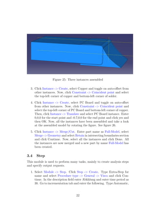 Figure 25: Three instances assembled

  3. Click Instance -> Create, select Copper and toggle on auto-oﬀset from
     other instances. Now, click Constraint -> Coincident point and select
     the top-left corner of copper and bottom-left corner of solder.

  4. Click Instance -> Create, select PC Board and toggle on auto-oﬀset
     from other instances. Now, click Constraint -> Coincident point and
     select the top-left corner of PC Board and bottom-left corner of copper.
     Then, click Instance -> Translate and select PC Board instance. Enter
     0,0,0 for the start point and -0.7,0,0 for the end point and click yes and
     then OK. Now, all the instances have been assembled and take a look
     at the assembled model by rotating the ﬁgure. See ﬁgure 26.

  5. Click Instance -> Merge/Cut. Enter part name as Full-Model, select
     Merge -> Geometry and select Retain in intersecting boundaries section
     and click Continue. Now, select all the instances and click Done. All
     the instances are now merged and a new part by name Full-Model has
     been created.

3.4    Step
This module is used to perform many tasks, mainly to create analysis steps
and specify output requests.

  1. Select Module -> Step. Click Step -> Create. Type Extra-Step for
     name and select Procedure type -> General -> Visco and click Con-
     tinue. In the description ﬁeld enter Abkhlung and enter time period as
     30. Go to incrementation tab and enter the following. Type:Automatic,


                                     22
 
