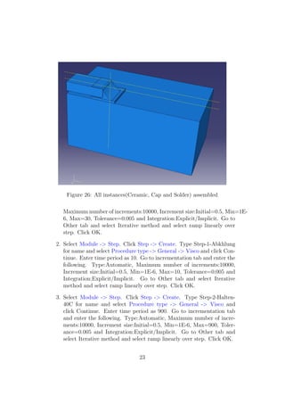 Figure 26: All instances(Ceramic, Cap and Solder) assembled

  Maximum number of increments:10000, Increment size:Initial=0.5, Min=1E-
  6, Max=30, Tolerance=0.005 and Integration:Explicit/Implicit. Go to
  Other tab and select Iterative method and select ramp linearly over
  step. Click OK.

2. Select Module -> Step. Click Step -> Create. Type Step-1-Abkhlung
   for name and select Procedure type -> General -> Visco and click Con-
   tinue. Enter time period as 10. Go to incrementation tab and enter the
   following. Type:Automatic, Maximum number of increments:10000,
   Increment size:Initial=0.5, Min=1E-6, Max=10, Tolerance=0.005 and
   Integration:Explicit/Implicit. Go to Other tab and select Iterative
   method and select ramp linearly over step. Click OK.

3. Select Module -> Step. Click Step -> Create. Type Step-2-Halten-
   40C for name and select Procedure type -> General -> Visco and
   click Continue. Enter time period as 900. Go to incrementation tab
   and enter the following. Type:Automatic, Maximum number of incre-
   ments:10000, Increment size:Initial=0.5, Min=1E-6, Max=900, Toler-
   ance=0.005 and Integration:Explicit/Implicit. Go to Other tab and
   select Iterative method and select ramp linearly over step. Click OK.


                                 23
 