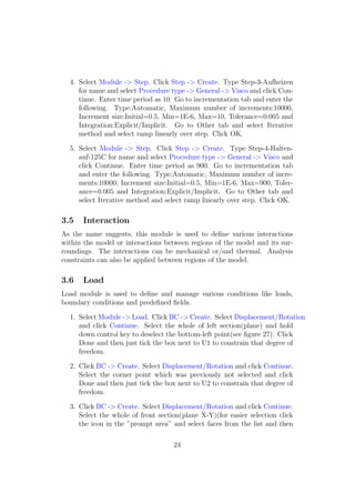4. Select Module -> Step. Click Step -> Create. Type Step-3-Aufheizen
     for name and select Procedure type -> General -> Visco and click Con-
     tinue. Enter time period as 10. Go to incrementation tab and enter the
     following. Type:Automatic, Maximum number of increments:10000,
     Increment size:Initial=0.5, Min=1E-6, Max=10, Tolerance=0.005 and
     Integration:Explicit/Implicit. Go to Other tab and select Iterative
     method and select ramp linearly over step. Click OK.

  5. Select Module -> Step. Click Step -> Create. Type Step-4-Halten-
     auf-125C for name and select Procedure type -> General -> Visco and
     click Continue. Enter time period as 900. Go to incrementation tab
     and enter the following. Type:Automatic, Maximum number of incre-
     ments:10000, Increment size:Initial=0.5, Min=1E-6, Max=900, Toler-
     ance=0.005 and Integration:Explicit/Implicit. Go to Other tab and
     select Iterative method and select ramp linearly over step. Click OK.

3.5    Interaction
As the name suggests, this module is used to deﬁne various interactions
within the model or interactions between regions of the model and its sur-
roundings. The interactions can be mechanical or/and thermal. Analysis
constraints can also be applied between regions of the model.

3.6    Load
Load module is used to deﬁne and manage various conditions like loads,
boundary conditions and predeﬁned ﬁelds.

  1. Select Module -> Load. Click BC -> Create. Select Displacement/Rotation
     and click Continue. Select the whole of left section(plane) and hold
     down control key to deselect the bottom-left point(see ﬁgure 27). Click
     Done and then just tick the box next to U1 to constrain that degree of
     freedom.

  2. Click BC -> Create. Select Displacement/Rotation and click Continue.
     Select the corner point which was previously not selected and click
     Done and then just tick the box next to U2 to constrain that degree of
     freedom.

  3. Click BC -> Create. Select Displacement/Rotation and click Continue.
     Select the whole of front section(plane X-Y)(for easier selection click
     the icon in the ”prompt area” and select faces from the list and then

                                    24
 