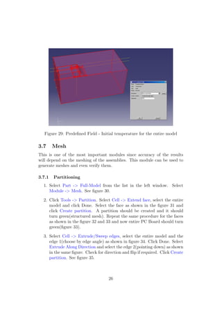 Figure 29: Predeﬁned Field - Initial temperature for the entire model

3.7     Mesh
This is one of the most important modules since accuracy of the results
will depend on the meshing of the assemblies. This module can be used to
generate meshes and even verify them.

3.7.1   Partitioning
  1. Select Part -> Full-Model from the list in the left window. Select
     Module -> Mesh. See ﬁgure 30.

  2. Click Tools -> Partition. Select Cell -> Extend face, select the entire
     model and click Done. Select the face as shown in the ﬁgure 31 and
     click Create partition. A partition should be created and it should
     turn green(structured mesh). Repeat the same procedure for the faces
     as shown in the ﬁgure 32 and 33 and now entire PC Board should turn
     green(ﬁgure 33).

  3. Select Cell -> Extrude/Sweep edges, select the entire model and the
     edge 1(choose by edge angle) as shown in ﬁgure 34. Click Done. Select
     Extrude Along Direction and select the edge 2(pointing down) as shown
     in the same ﬁgure. Check for direction and ﬂip if required. Click Create
     partition. See ﬁgure 35.



                                    26
 