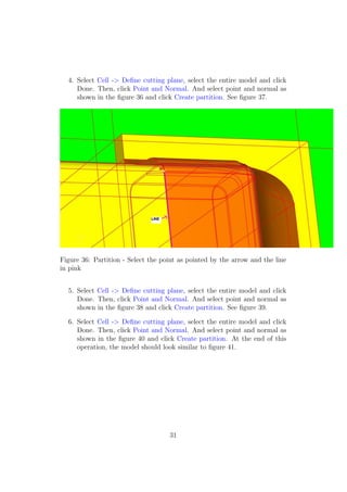 4. Select Cell -> Deﬁne cutting plane, select the entire model and click
     Done. Then, click Point and Normal. And select point and normal as
     shown in the ﬁgure 36 and click Create partition. See ﬁgure 37.




Figure 36: Partition - Select the point as pointed by the arrow and the line
in pink


  5. Select Cell -> Deﬁne cutting plane, select the entire model and click
     Done. Then, click Point and Normal. And select point and normal as
     shown in the ﬁgure 38 and click Create partition. See ﬁgure 39.

  6. Select Cell -> Deﬁne cutting plane, select the entire model and click
     Done. Then, click Point and Normal. And select point and normal as
     shown in the ﬁgure 40 and click Create partition. At the end of this
     operation, the model should look similar to ﬁgure 41.




                                    31
 