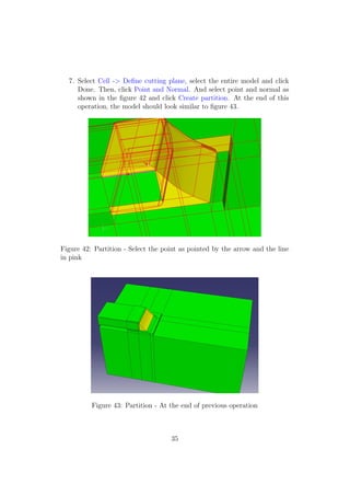 7. Select Cell -> Deﬁne cutting plane, select the entire model and click
     Done. Then, click Point and Normal. And select point and normal as
     shown in the ﬁgure 42 and click Create partition. At the end of this
     operation, the model should look similar to ﬁgure 43.




Figure 42: Partition - Select the point as pointed by the arrow and the line
in pink




          Figure 43: Partition - At the end of previous operation



                                    35
 