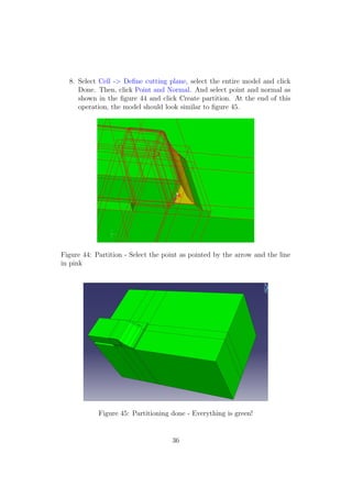 8. Select Cell -> Deﬁne cutting plane, select the entire model and click
     Done. Then, click Point and Normal. And select point and normal as
     shown in the ﬁgure 44 and click Create partition. At the end of this
     operation, the model should look similar to ﬁgure 45.




Figure 44: Partition - Select the point as pointed by the arrow and the line
in pink




            Figure 45: Partitioning done - Everything is green!


                                    36
 