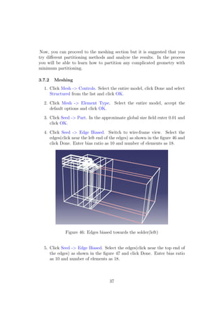 Now, you can proceed to the meshing section but it is suggested that you
try diﬀerent partitioning methods and analyze the results. In the process
you will be able to learn how to partition any complicated geometry with
minimum partitioning.

3.7.2   Meshing
  1. Click Mesh -> Controls. Select the entire model, click Done and select
     Structured from the list and click OK.

  2. Click Mesh -> Element Type. Select the entire model, accept the
     default options and click OK.

  3. Click Seed -> Part. In the approximate global size ﬁeld enter 0.01 and
     click OK.

  4. Click Seed -> Edge Biased. Switch to wire-frame view. Select the
     edges(click near the left end of the edges) as shown in the ﬁgure 46 and
     click Done. Enter bias ratio as 10 and number of elements as 18.




             Figure 46: Edges biased towards the solder(left)


  5. Click Seed -> Edge Biased. Select the edges(click near the top end of
     the edges) as shown in the ﬁgure 47 and click Done. Enter bias ratio
     as 10 and number of elements as 18.



                                    37
 