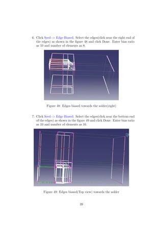 6. Click Seed -> Edge Biased. Select the edges(click near the right end of
   the edges) as shown in the ﬁgure 48 and click Done. Enter bias ratio
   as 10 and number of elements as 8.




          Figure 48: Edges biased towards the solder(right)


7. Click Seed -> Edge Biased. Select the edges(click near the bottom end
   of the edges) as shown in the ﬁgure 49 and click Done. Enter bias ratio
   as 10 and number of elements as 16.




        Figure 49: Edges biased(Top view) towards the solder


                                  39
 