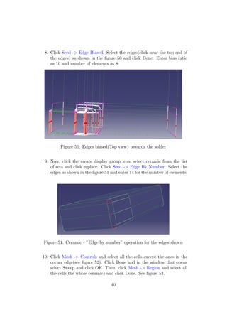 8. Click Seed -> Edge Biased. Select the edges(click near the top end of
    the edges) as shown in the ﬁgure 50 and click Done. Enter bias ratio
    as 10 and number of elements as 8.




         Figure 50: Edges biased(Top view) towards the solder


 9. Now, click the create display group icon, select ceramic from the list
    of sets and click replace. Click Seed -> Edge By Number. Select the
    edges as shown in the ﬁgure 51 and enter 14 for the number of elements.




Figure 51: Ceramic - ”Edge by number” operation for the edges shown


10. Click Mesh -> Controls and select all the cells except the ones in the
    corner edge(see ﬁgure 52). Click Done and in the window that opens
    select Sweep and click OK. Then, click Mesh -> Region and select all
    the cells(the whole ceramic) and click Done. See ﬁgure 53.

                                   40
 