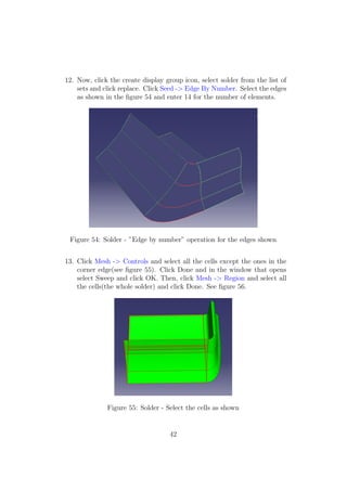 12. Now, click the create display group icon, select solder from the list of
    sets and click replace. Click Seed -> Edge By Number. Select the edges
    as shown in the ﬁgure 54 and enter 14 for the number of elements.




 Figure 54: Solder - ”Edge by number” operation for the edges shown


13. Click Mesh -> Controls and select all the cells except the ones in the
    corner edge(see ﬁgure 55). Click Done and in the window that opens
    select Sweep and click OK. Then, click Mesh -> Region and select all
    the cells(the whole solder) and click Done. See ﬁgure 56.




              Figure 55: Solder - Select the cells as shown


                                   42
 