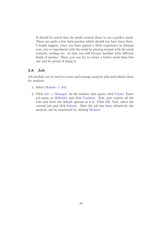It should be noted that the mesh created above is not a perfect mesh.
      There are quite a few dark patches which should not have been there.
      I would suggest, since you have gained a little experience in Abaqus
      now, you to experiment with the mesh by playing around with the mesh
      controls, seeding etc., so that you will become familiar with diﬀerent
      kinds of meshes. Then, you can try to create a better mesh than this
      one and be proud of doing it.

3.8    Job
Job module can be used to create and manage analysis jobs and submit them
for analysis.

  1. Select Module -> Job.

  2. Click Job -> Manager. In the window that opens, click Create. Enter
     job name as 3DSolder and click Continue. Now, just explore all the
     tabs and leave the default options as it is. Click OK. Now, select the
     current job and click Submit. After the job has been submitted, the
     analysis can be monitored by clicking Monitor.




                                     44
 