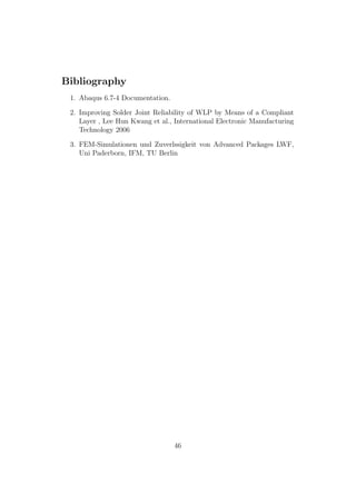 Bibliography
 1. Abaqus 6.7-4 Documentation.

 2. Improving Solder Joint Reliability of WLP by Means of a Compliant
    Layer , Lee Hun Kwang et al., International Electronic Manufacturing
    Technology 2006

 3. FEM-Simulationen und Zuverlssigkeit von Advanced Packages LWF,
    Uni Paderborn, IFM, TU Berlin




                                  46
 