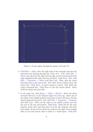 Figure 7: Create spline through the points 4-5-6 and 7-8

6. Click Edit -> Split, select the right edge of the rectangle and then the
   horizontal line passing through the center of it. Now, click Edit ->
   Delete and select the left edge, bottom edge and the bottom half of the
   right edge(hold shift while selecting all three). Click Done. Now, click
   Edit -> Transform -> Mirror and click Copy. Then, pick the center
   horizontal line as the mirror line. Now select all the entities above the
   mirror line. Click Done. A mirror image is created. Now delete the
   center horizontal line. Click Done to exit the section sketch. Enter
   0.595 for depth and press OK.

7. In the menu bar, click Shape -> Solid -> Revolve. Select the plane
   section(C-Section) at the back(see ﬁgure 8) of the cap. Select one of
   the edges in the middle portion(vertical line in the C-Section). Section
   sketch appears(inverted C). Now click Edit -> Transform -> Translate
   and click Copy. Select all the edges in the middle portion and also
   the arcs at the top and bottom. Click Done. Enter 0,0 for the start
   position, press enter and then enter 0.1,0 for the endpoint and press
   enter again. In the section which was copied to the right, draw straight
   lines at top and bottom ends to make it a closed ﬁgure. Click Edit

                                   8
 