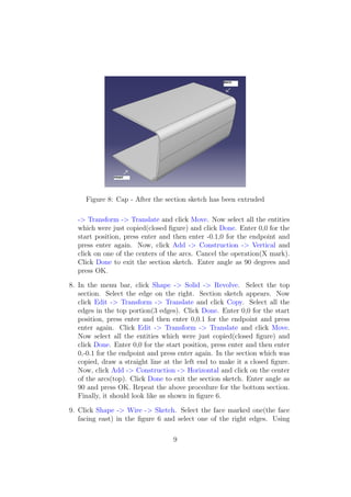 Figure 8: Cap - After the section sketch has been extruded

  -> Transform -> Translate and click Move. Now select all the entities
  which were just copied(closed ﬁgure) and click Done. Enter 0,0 for the
  start position, press enter and then enter -0.1,0 for the endpoint and
  press enter again. Now, click Add -> Construction -> Vertical and
  click on one of the centers of the arcs. Cancel the operation(X mark).
  Click Done to exit the section sketch. Enter angle as 90 degrees and
  press OK.

8. In the menu bar, click Shape -> Solid -> Revolve. Select the top
   section. Select the edge on the right. Section sketch appears. Now
   click Edit -> Transform -> Translate and click Copy. Select all the
   edges in the top portion(3 edges). Click Done. Enter 0,0 for the start
   position, press enter and then enter 0,0.1 for the endpoint and press
   enter again. Click Edit -> Transform -> Translate and click Move.
   Now select all the entities which were just copied(closed ﬁgure) and
   click Done. Enter 0,0 for the start position, press enter and then enter
   0,-0.1 for the endpoint and press enter again. In the section which was
   copied, draw a straight line at the left end to make it a closed ﬁgure.
   Now, click Add -> Construction -> Horizontal and click on the center
   of the arcs(top). Click Done to exit the section sketch. Enter angle as
   90 and press OK. Repeat the above procedure for the bottom section.
   Finally, it should look like as shown in ﬁgure 6.

9. Click Shape -> Wire -> Sketch. Select the face marked one(the face
   facing east) in the ﬁgure 6 and select one of the right edges. Using

                                   9
 