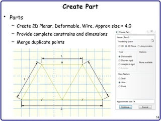 14
Create Part
• Parts
– Create 2D Planar, Deformable, Wire, Approx size = 4.0
– Provide complete constrains and dimensions
– Merge duplicate points
 