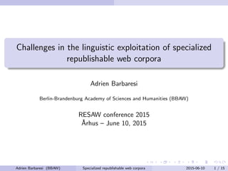 Challenges in the linguistic exploitation of specialized
republishable web corpora
Adrien Barbaresi
Berlin-Brandenburg Academy of Sciences and Humanities (BBAW)
RESAW conference 2015
˚Arhus – June 10, 2015
Adrien Barbaresi (BBAW) Specialized republishable web corpora 2015-06-10 1 / 15
 