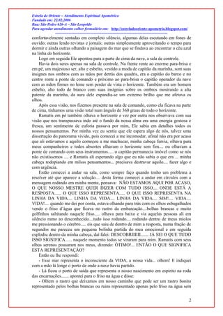 Estrela do Oriente – Atendimento Espiritual Apométrico
Fundado em: 22.02.2006
Rua: São Pedro 626-A – São Leopoldo
Para agendar atendimento colher formulário em: http://estreladooriente-apometria.blogspot.com/
------------------------------------------------------------------------------------------
confortavelmente sentadas em completo silêncio, algumas delas escutando em fones de
ouvido; outras lendo revistas e jornais; outras simplesmente aproveitando o tempo para
dormir e ainda outras olhando a paisagem do mar que se findava ao encontrar o céu azul
na linha do horizonte.
Logo em seguida Ele apontou para a parte de cima da nave, a sala de controle.
Havia dois seres apenas na sala de controle. Na frente rente ao enorme para-brisa e
em pé, um majestoso ser, alto e esbelto, vestido a moda de capitão da marinha, som suas
insignes nos ombros com as mãos por detrás dos quadris, era o capitão do barco e no
centro rente a ponte de comando e próximo ao para-brisa o capitão operador da nave
com as mãos firmes no leme sem perder de vista o horizonte. Também era um homem
esbelto, alto todo de branco com suas insígnias sobre os ombros mostrando a alta
patente da marinha, da aura dele expandia-se um extremo brilho que me afetava os
olhos.
Após essa visão, nos fizemos presente na sala de comando, como ela ficava na parte
de cima, tínhamos uma visão total num ângulo de 360 graus de todo o horizonte.
Ramatís em pé também olhava o horizonte e vez por outra nos observava com sua
visão que nos transpassava indo até o fundo da nossa alma era uma energia gostosa e
fresca, um sentimento de euforia passava por mim, Ele sabia em detalhes todos os
nossos pensamentos. Por minha vez eu sentia que ele espera algo de nós, talvez uma
dissertação do panorama vivido, pois comecei a me incomodar, afinal não era por acaso
que ali estávamos e aquilo começou a me machucar, minha cabeça fervia, olhava para
meus companheiros e todos absortos olhavam o horizonte sem fim.... ou olhavam a
ponte de comando com seus instrumentos..... o capitão permanecia imóvel como se nós
não existíssemos .... e Ramatís ali esperando algo que eu não sabia o que era ... minha
cabeça rodopiando em milsss pensamentos... precisava destravar aquilo.... fazer algo e
com urgência.
Então comecei a andar na sala, como sempre faço quando tenho um problema a
resolver até que aparece a solução.... desta forma comecei a andar em círculos com a
mensagem rodando em minha mente, pensava: NÃO ESTAMOS AQUI POR ACASO,
O QUE NOSSO MESTRE QUER DIZER COM TUDO ISSO.... ONDE ESTÁ A
RESPOSTA...... O QUE ISSO REPRESENTA..... O QUE ISSO REPRESENTA NA
LINHA DA VIDA.... LINHA DA VIDA.... LINHA DA VIDA.... SIM!.... VIDA....
VIDA!.... quando me dei por conta, estava olhando para trás com os olhos esbugalhados
vendo o friso d’água que ficava no rastro da embarcação....bolhas brancas e muito
golfinhos saltitando naquele friso..... olhava para baixo e via aquelas pessoas ali em
silêncio rumo ao desconhecido....tudo isso rodando.... rodando dentro de meus miolos
me pressionando o cérebro..... eis que saiu de dentro de mim a resposta, numa fração de
segundos me pareceu um pequena bolinha partida do meu emocional e em seguida
explodiu dentro da minha cabeça, daí falei: DESCOBRIIIIII....... JÁ SEI O QUE TUDO
ISSO SIGNIFICA...... naquele momento todos se viraram para mim. Ramatís com seus
olhos serenos pousaram nos meus, dizendo: ÓTIMO!... ENTÃO O QUE SIGNIFICA
ESTA REPRESENTAÇÃO?
Então eu lhe respondi:
- Esse mar representa o inconsciente da VIDA, a nossa vida... olhem! E indiquei
com a mão lá longe o porto de onde a nave havia partido.
- Lá ficou o porto de saída que representa o nosso nascimento em espírito na roda
das encarnações....... apontei para o friso na água e disse:
- Olhem o rastro que deixamos em nosso caminho que pode ser um rastro bonito
representado pelos bolhas brancas ou ruins representado apenas pelo friso na água sem
2
 