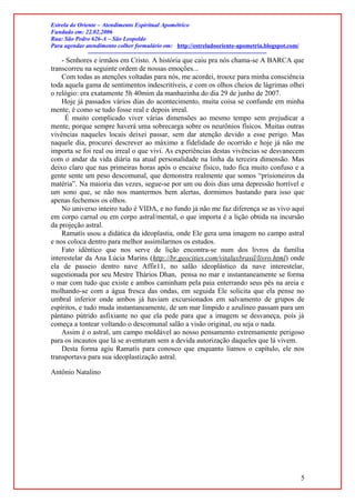 Estrela do Oriente – Atendimento Espiritual Apométrico
Fundado em: 22.02.2006
Rua: São Pedro 626-A – São Leopoldo
Para agendar atendimento colher formulário em: http://estreladooriente-apometria.blogspot.com/
------------------------------------------------------------------------------------------
- Senhores e irmãos em Cristo. A história que caiu pra nós chama-se A BARCA que
transcorreu na seguinte ordem de nossas emoções...
Com todas as atenções voltadas para nós, me acordei, trouxe para minha consciência
toda aquela gama de sentimentos indescritíveis, e com os olhos cheios de lágrimas olhei
o relógio: era exatamente 5h 40mim da manhazinha do dia 29 de junho de 2007.
Hoje já passados vários dias do acontecimento, muita coisa se confunde em minha
mente, é como se tudo fosse real e depois irreal.
É muito complicado viver várias dimensões ao mesmo tempo sem prejudicar a
mente, porque sempre haverá uma sobrecarga sobre os neurônios físicos. Muitas outras
vivências naqueles locais deixei passar, sem dar atenção devido a esse perigo. Mas
naquele dia, procurei descrever ao máximo a fidelidade do ocorrido e hoje já não me
importa se foi real ou irreal o que vivi. As experiências destas vivências se desvanecem
com o andar da vida diária na atual personalidade na linha da terceira dimensão. Mas
deixo claro que nas primeiras horas após o encaixe físico, tudo fica muito confuso e a
gente sente um peso descomunal, que demonstra realmente que somos “prisioneiros da
matéria”. Na maioria das vezes, segue-se por um ou dois dias uma depressão horrível e
um sono que, se não nos mantermos bem alertas, dormimos bastando para isso que
apenas fechemos os olhos.
No universo inteiro tudo é VIDA, e no fundo já não me faz diferença se as vivo aqui
em corpo carnal ou em corpo astral/mental, o que importa é a lição obtida na incursão
da projeção astral.
Ramatís usou a didática da ideoplastia, onde Ele gera uma imagem no campo astral
e nos coloca dentro para melhor assimilarmos os estudos.
Fato idêntico que nos serve de lição encontra-se num dos livros da família
interestelar da Ana Lúcia Marins (http://br.geocities.com/vitaluxbrasil/livro.html) onde
ela de passeio dentro nave Affir11, no salão ideoplástico da nave interestelar,
sugestionada por seu Mestre Thários Dhan, pensa no mar e instantaneamente se forma
o mar com tudo que existe e ambos caminham pela paia enterrando seus pés na areia e
molhando-se com a água fresca das ondas, em seguida Ele solicita que ela pense no
umbral inferior onde ambos já haviam excursionados em salvamento de grupos de
espíritos, e tudo muda instantaneamente, de um mar límpido e azulíneo passam para um
pântano pútrido asfixiante no que ela pede para que a imagem se desvaneça, pois já
começa a tontear voltando o descomunal salão a visão original, ou seja o nada.
Assim é o astral, um campo moldável ao nosso pensamento extremamente perigoso
para os incautos que lá se aventuram sem a devida autorização daqueles que lá vivem.
Desta forma agiu Ramatís para conosco que enquanto líamos o capítulo, ele nos
transportava para sua ideoplastização astral.
Antônio Natalino
5
 