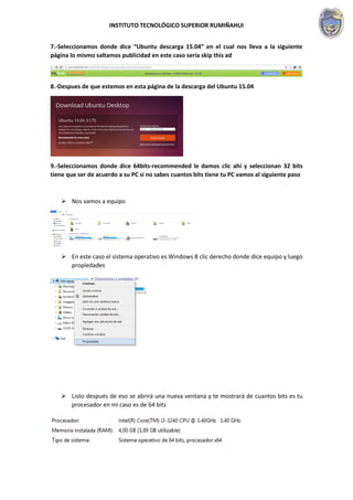 INSTITUTO TECNOLÓGICO SUPERIOR RUMIÑAHUI
7.-Seleccionamos donde dice “Ubuntu descarga 15.04” en el cual nos lleva a la siguiente
página lo mismo saltamos publicidad en este caso sería skip this ad
8.-Despues de que estemos en esta página de la descarga del Ubuntu 15.04
9.-Seleccionamos donde dice 64bits-recommended le damos clic ahí y seleccionan 32 bits
tiene que ser de acuerdo a su PC si no sabes cuantos bits tiene tu PC vamos al siguiente paso
 Nos vamos a equipo
 En este caso el sistema operativo es Windows 8 clic derecho donde dice equipo y luego
propiedades
 Listo después de eso se abrirá una nueva ventana y te mostrará de cuantos bits es tu
procesador en mi caso es de 64 bits
 