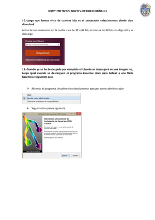 INSTITUTO TECNOLÓGICO SUPERIOR RUMIÑAHUI
10.-Luego que hemos visto de cuantos bits es el procesador seleccionamos donde dice
download
Antes de eso marcamos en la casilla si es de 32 o 64 bits el mío es de 64 bits no dejo ahí y lo
descargo
11.-Cuando ya se ha descargado por completo el Ubuntu se descargará en una imagen iso,
luego igual cuando se descarguen el programa Linuxlive sirve para botear a una flash
hacemos el siguiente paso
 Abrimos el programa Linuxlive y lo seleccionamos ejecutar como administrador
 Seguimos los pasos siguiente
 