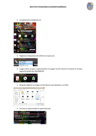 INSTITUTO TECNOLÓGICO SUPERIOR RUMIÑAHUI
 Les aparecerá el programa así
 Elegimos el dispositivo de la flash en el paso uno
 Luego vamos al paso 2 seleccionamos la imagen iso ahí mismo lo muestra en el paso
siguiente donde dice ISO/IMG/ZIP
 Después elegimos la imagen iso del Ubuntu para botearle a un flash
 Una vez ya seleccionado les aparecerá esto
 