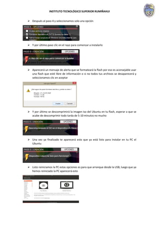 INSTITUTO TECNOLÓGICO SUPERIOR RUMIÑAHUI
 Después al paso 4 y seleccionamos solo una opción
 Y por último paso clic en el rayo para comenzar a instalarlo
 Aparecerá un mensaje de alerta que se formateará la flash por eso es aconsejable usar
una flash que esté libre de información o si no todos tus archivos se desaparecerá y
seleccionamos clic en aceptar
 Y por último se descomprimirá la imagen iso del Ubuntu en tu flash, esperar a que se
acabe de descomprimir todo tarda de 5-10 minutos no mucho
 Una vez ya finalizado te aparecerá esto que ya está listo para instalar en tu PC el
Ubuntu
 Listo reiniciamos la PC estas opciones es para que arranque desde la USB, luego que ya
hemos reiniciado la PC aparecerá esto
 