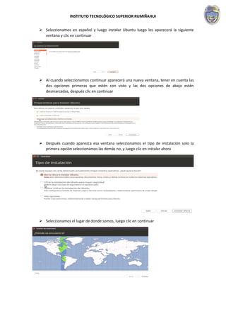 INSTITUTO TECNOLÓGICO SUPERIOR RUMIÑAHUI
 Seleccionamos en español y luego instalar Ubuntu luego les aparecerá la siguiente
ventana y clic en continuar
 Al cuando seleccionamos continuar aparecerá una nueva ventana, tener en cuenta las
dos opciones primeras que estén con visto y las dos opciones de abajo estén
desmarcadas, después clic en continuar
 Después cuando aparezca esa ventana seleccionamos el tipo de instalación solo la
primera opción seleccionamos las demás no, y luego clic en instalar ahora
 Seleccionamos el lugar de donde somos, luego clic en continuar
 