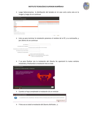INSTITUTO TECNOLÓGICO SUPERIOR RUMIÑAHUI
 Luego Seleccionamos la distribución del teclado en mi caso sería como esta en la
imagen y luego clic en continuar
 Listo ya para terminar la instalación ponemos el nombre de la PC y su contraseña, y
por último clic en continuar
 Y ya para finalizar con la instalación del Ubuntu les aparecerá la nueva ventana
instalando y finalizando la instalación listo es todo
 Cuando se haya completado la instalación clic en reiniciar
 Y listo eso es toda la instalación del Ubuntu disfrútalo...¡¡
 