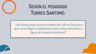 SEGÚN EL PEDAGOGO
TORRES SANTOMÉ:
“...las interacciones que se suceden día a día en las aulas y
que nunca llegan a explicitarse como metas educativas a
lograr de manera intencional“
 