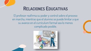 RELACIONES EDUCATIVAS
El profesor reafirma su poder y control sobre el proceso
en marcha, mientras que el alumno se puede limitar a que
su avance en el currículum formal sea lo menos
complicado posible.
 