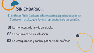 SIN EMBARGO...
El profesor Philip Jackson, diferencia tres aspectos básicos del
Curriculum oculto, que llevan al aprendizaje de la sumisión:
La monotonía de la vida en el aula.
La naturaleza de la evaluación.
La jerarquización y control por parte del profesor.
 