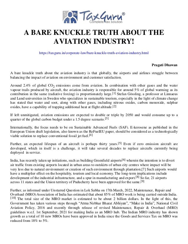 A BARE KNUCKLE TRUTH ABOUT THE
AVIATION INDUSTRY!
https://taxguru.in/corporate-law/bare-knuckle-truth-aviation-industry.html
Pragati Dhawan
A bare knuckle truth about the aviation industry is that globally, the airports and airlines struggle between
balancing the impact of aviation on environment and customer satisfaction.
Around 2.4% of global CO2 emissions come from aviation. In combination with other gases and the water
vapour trails produced by aircraft, the aviation industry is responsible for around 5% of global warming as its
contribution in the same (radiative forcing) is proportionately large.[1] Stefan Gössling, a professor at Linnaeus
and Lund universities in Sweden who specializes in sustainable tourism, especially in the light of climate change
has stated that water and soot, along with other gases, including nitrous oxides, carbon monoxide, sulphur
oxides, have a capability of trapping additional heat at flight altitude.[2]
If left unmitigated, aviation emissions are expected to double or triple by 2050 and would consume up to a
quarter of the global carbon budget under a 1.5 degree scenario.[3]
Internationally, the focus needs to be on Sustainable Advanced Fuels (SAF). E-kerosene as published in the
European Union draft legislation, also known as the ReFuelEU paper, should be considered as a technologically
viable solution to replace conventional fossil jet fuel.[4]
Further, an expected lifespan of an aircraft is perhaps thirty years.[5] Even if zero emission aircraft are
developed, which in itself is a challenge, it will take several decades to replace aircrafts currently being
deployed in service.
India, has recently taken up initiations, such as building Greenfield airports[6] wherein the intention is to divert
air traffic from existing airports located in urban areas to outskirts of urban city centres where impact will be
very less due to natural environment or creation of such environment through plantation.[7] Such airports would
have a multiplier effect on the hospitality, tourism and local economy. The long-term implications include
development of the industrial infrastructure, and a spur in manufacturing and export.[8] So far, 21 airports
across 11 states and the Union territory of Puducherry have been approved for the same.[9]
Further, as informed under Unstarred Question in Lok Sabha on 17th March, 2022, Maintenance, Repair and
Overhaul (MRO) Association of India has estimated that about 85% of MRO work is being carried outside India.
[10] The total size of the MRO market is estimated to be about 2 billion dollars. In the light of this, the
Government has taken various steps through “Atma Nirbhar Bharat Abhiyan”, “Make in India”, National Civil
Aviation Policy, 2016 and recently through release of revised Maintenance, Repair & Overhaul (MRO)
guidelines w.e.f. 1st September, 2021 for making India as an MRO hub. The Indian MRO industry has shown
growth as a total of 10 new MROs have been approved in India since the Goods and Services Tax on MRO was
reduced from 18% to 5%.
 