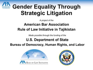 Gender Equality Through Strategic Litigation A project of the American Bar Association Rule of Law Initiative in Tajikistan Made possible through the funding of the U.S. Department of State Bureau of Democracy, Human Rights, and Labor 