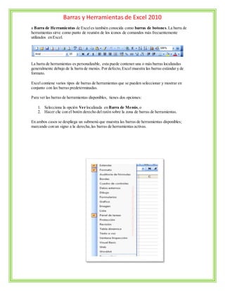 Barras y Herramientas de Excel 2010
a Barra de Herramientas de Exceles también conocida como barras de botones.La barra de
herramientas sirve como punto de reunión de los iconos de comandos más frecuentemente
utilizados en Excel.
La barra de herramientas es personalizable, esta puede contener una o más barras localizadas
generalmente debajo de la barra de menús. Por defecto,Excel muestra las barras estándar y de
formato.
Excel contiene varios tipos de barras de herramientas que se pueden seleccionar y mostrar en
conjunto con las barras predeterminadas.
Para ver las barras de herramientas disponibles, tienes dos opciones:
1. Selecciona la opción Ver localizada en Barra de Menús,o
2. Hacer clic con el botón derecho del ratón sobre la zona de barras de herramientas.
En ambos casos se despliega un submenú que muestra las barras de herramientas disponibles;
marcando con un signo a la derecha,las barras de herramientas activas.
 