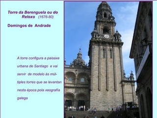 Torre da Berenguela ou do Reloxo  (1676-80) Domingos de  Andrade A torre configura a paisaxe urbana de Santiago  e vai servir  de modelo ás múl- tiples torres que se levantan nesta época pola xeografía  galega 