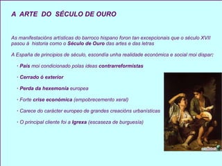 A  ARTE  DO   SÉCULO DE OURO As manifestacións artísticas do barroco hispano foron tan excepcionais que o século XVII pasou á  historia como o  Século de Ouro  das artes e das letras A España de principios de século, escondía unha realidade económica e social moi dispar : · País  moi condicionado polas ideas  contrarreformístas · Cerrado ó exterior · Perda da hexemonía  europea ·  Forte  crise económica  (empobrecemento xeral) ·  Carece do carácter europeo de grandes creacións urbanísticas  ·  O principal cliente foi a  Igrexa  (escaseza de burguesía) 