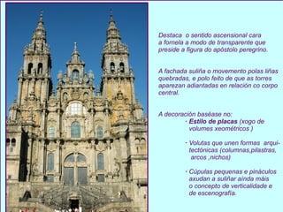 Destaca  o sentido ascensional cara  a fornela a modo de transparente que preside a figura do apóstolo peregrino. A fachada suliña o movemento polas liñas  quebradas, e polo feito de que as torres aparezan adiantadas en relación co corpo central. A decoración baséase no: · Estilo de placas  (xogo de  volumes xeométricos ) ·  Volutas que unen formas  arqui- tectónicas (columnas,pilastras, arcos ,nichos) ·  Cúpulas pequenas e pináculos axudan a suliñar aínda máis o concepto de verticalidade e de escenografía. 