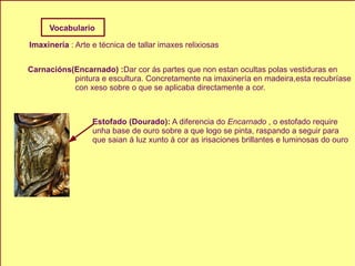 Imaxinería  : Arte e técnica de tallar imaxes relixiosas Carnacións(Encarnado) : Dar cor ás partes que non estan ocultas polas vestiduras en  pintura e escultura. Concretamente na imaxinería en madeira,esta recubríase con xeso sobre o que se aplicaba directamente a cor. Estofado (Dourado):  A diferencia do  Encarnado   , o estofado require  unha base de ouro sobre a que logo se pinta, raspando a seguir para  que saian á luz xunto á cor as irisaciones brillantes e luminosas do ouro   Vocabulario 