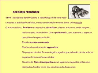 GREGORIO FERNANDEZ -1605 -Trasládase dende Galicia a Valladolid( sé da corte real) - Impulsa a actividade artística, e crea un obradoiro no que forma unha  escola -Características  :   Realísmo  esaxerado e  dramático : plasma a dor con moita sangue, realísmo polo tanto ferinte. Usa a  policromía  para   acentuar o aspecto dramático da representación. Estudo  anotómico realísta Rostros dramáticamente  expresivos Os pregues das tea forman ángulos agudos que,ademáis de dar volume, engaden fortes contrastes de  luz Creador de  Tipos iconográficos  que logo foron seguidos polos seus  discípulos directos coma por escultores doutras zonas. 