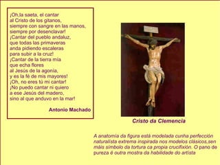 ¡Oh,la saeta, el cantar al Cristo de los gitanos, siempre con sangre en las manos, siempre por desenclavar! ¡Cantar del pueblo andaluz, que todas las primaveras anda pidiendo escaleras para subir a la cruz! ¡Cantar de la tierra mía que echa flores al Jesús de la agonía, y es la fé de mis mayores! ¡Oh, no eres tú mi cantar! ¡No puedo cantar ni quiero a ese Jesús del madero, sino al que anduvo en la mar! Antonio Machado A anatomía da figura está modelada cunha perfección naturalísta extrema inspirada nos modelos clásicos,sen máis símbolo da tortura ca propia crucifixión. O  pano de  pureza  ë outra mostra da habilidade do artísta Cristo da Clemencia 